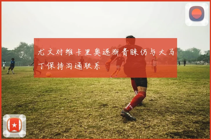 尤文对维卡里奥逐渐青睐仍与大马丁保持沟通联系
