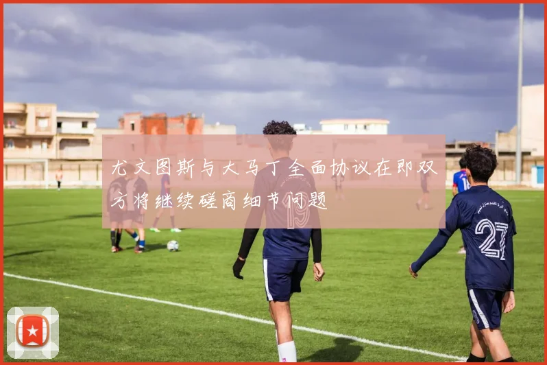 尤文图斯与大马丁全面协议在即双方将继续磋商细节问题