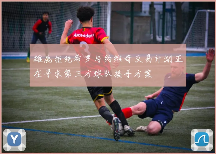 雄鹿拒绝希罗与约维奇交易计划正在寻求第三方球队接手方案