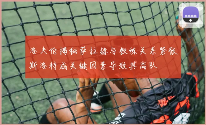 洛夫伦揭秘萨拉赫与教练关系紧张斯洛特成关键因素导致其离队