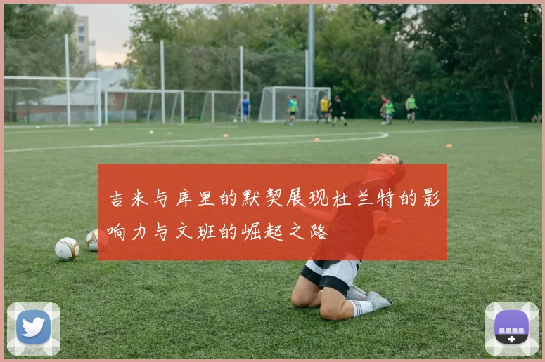 吉米与库里的默契展现杜兰特的影响力与文班的崛起之路