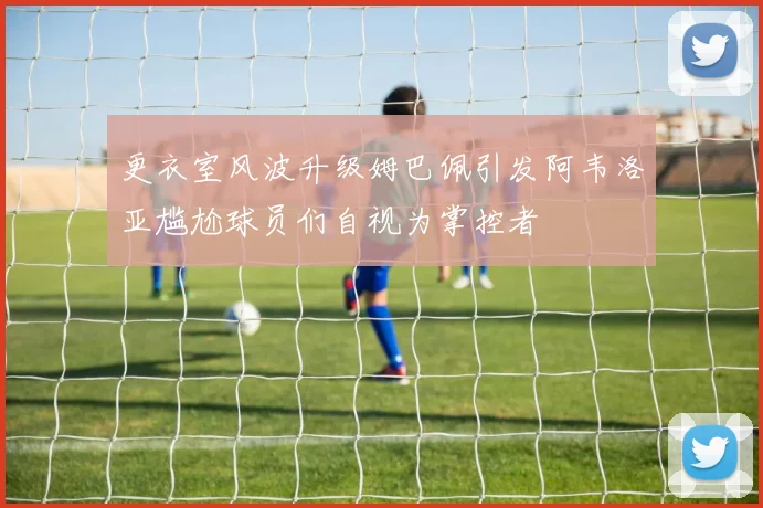 更衣室风波升级姆巴佩引发阿韦洛亚尴尬球员们自视为掌控者