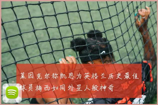 莱因克尔称凯恩为英格兰历史最佳球员梅西如同外星人般神奇