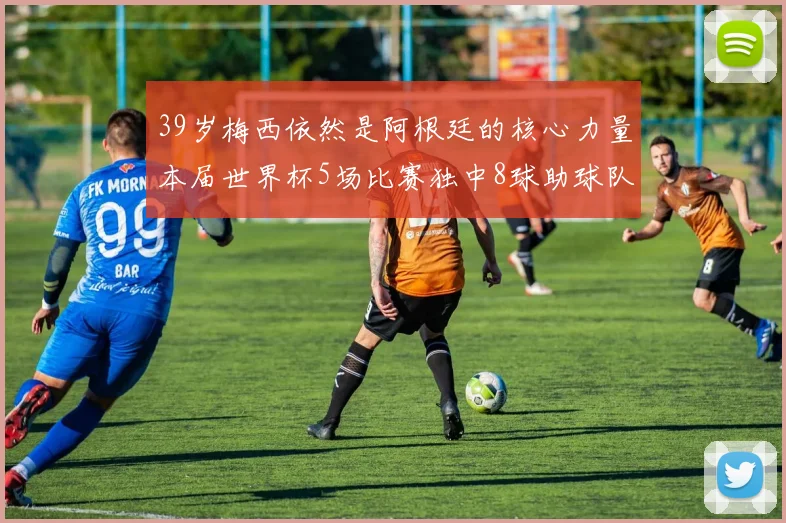 39岁梅西依然是阿根廷的核心力量本届世界杯5场比赛独中8球助球队狂轰14球