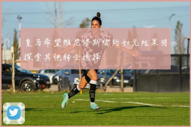 皇马希望维尼修斯续约如无结果将探索其他转会选择