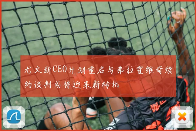 尤文新CEO计划重启与弗拉霍维奇续约谈判或将迎来新转机