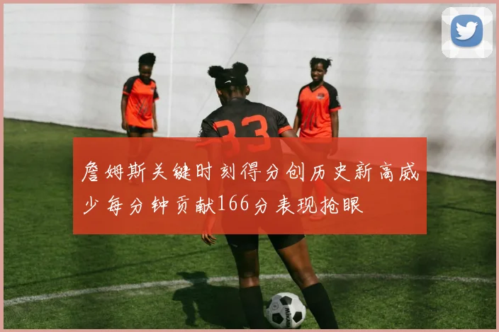 詹姆斯关键时刻得分创历史新高威少每分钟贡献166分表现抢眼