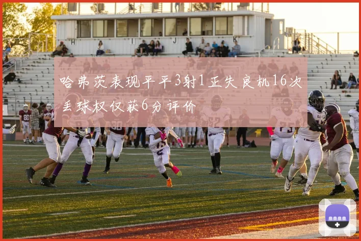 哈弗茨表现平平3射1正失良机16次丢球权仅获6分评价