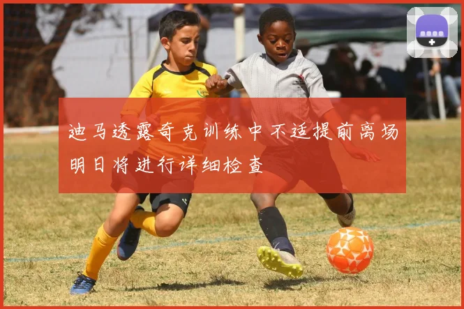 迪马透露奇克训练中不适提前离场明日将进行详细检查