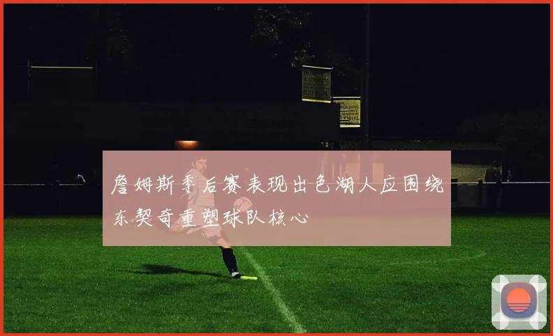 詹姆斯季后赛表现出色湖人应围绕东契奇重塑球队核心