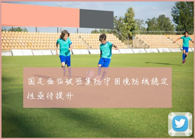 国足面临破密集防守困境防线稳定性亟待提升
