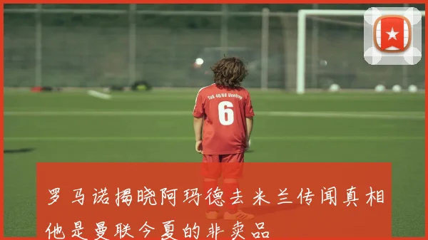 罗马诺揭晓阿玛德去米兰传闻真相他是曼联今夏的非卖品