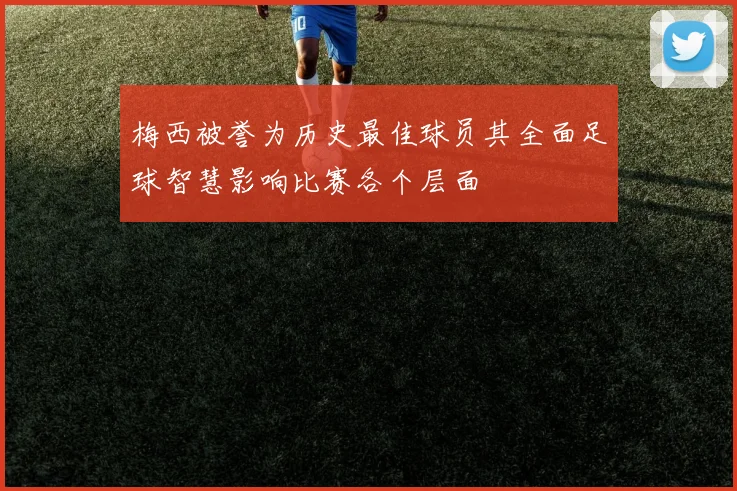 梅西被誉为历史最佳球员其全面足球智慧影响比赛各个层面