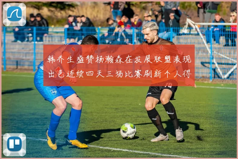 韩乔生盛赞杨瀚森在发展联盟表现出色连续四天三场比赛刷新个人得分与篮板纪录