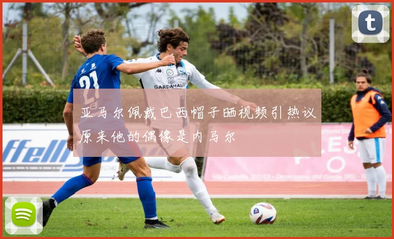 亚马尔佩戴巴西帽子晒视频引热议原来他的偶像是内马尔