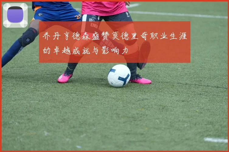 乔丹亨德森盛赞莫德里奇职业生涯的卓越成就与影响力