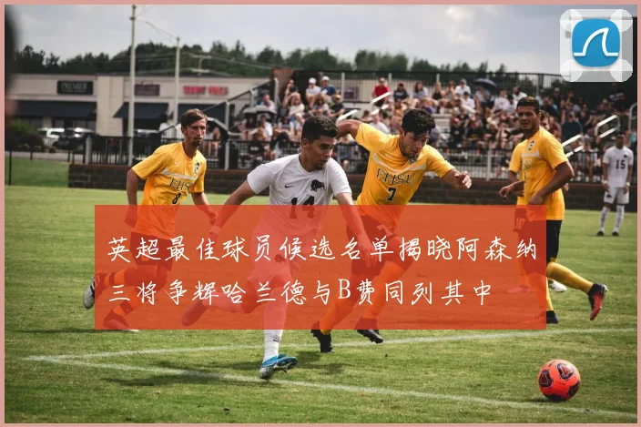 英超最佳球员候选名单揭晓阿森纳三将争辉哈兰德与B费同列其中