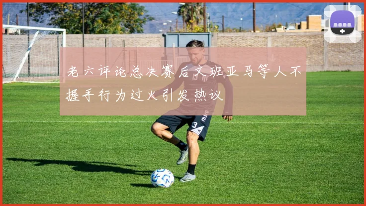 老六评论总决赛后文班亚马等人不握手行为过火引发热议