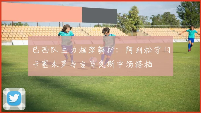 巴西队主力框架解析：阿利松守门卡塞米罗与吉马良斯中场搭档