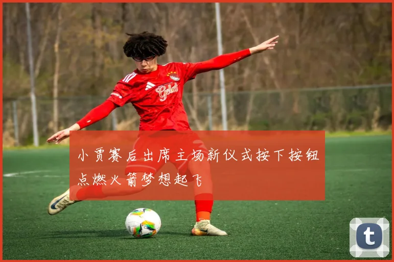 小贾赛后出席主场新仪式按下按钮点燃火箭梦想起飞