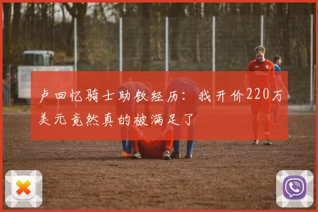 卢回忆骑士助教经历：我开价220万美元竟然真的被满足了