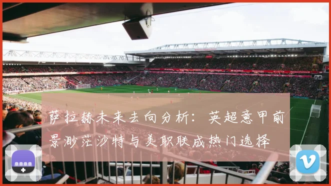 萨拉赫未来去向分析：英超意甲前景渺茫沙特与美职联成热门选择