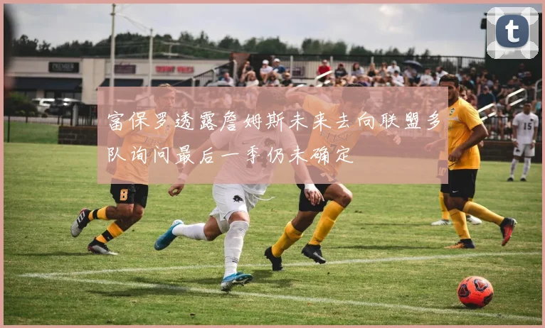 富保罗透露詹姆斯未来去向联盟多队询问最后一季仍未确定