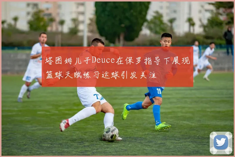 塔图姆儿子Deuce在保罗指导下展现篮球天赋练习运球引发关注