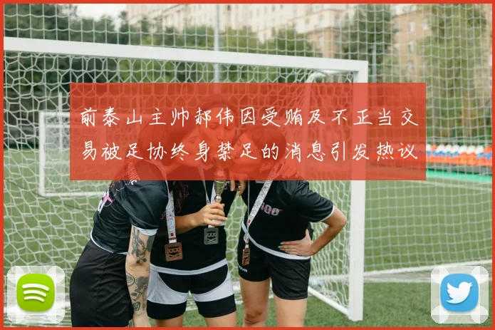 前泰山主帅郝伟因受贿及不正当交易被足协终身禁足的消息引发热议