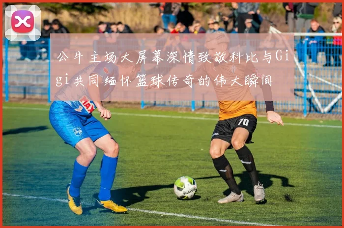 公牛主场大屏幕深情致敬科比与Gigi共同缅怀篮球传奇的伟大瞬间